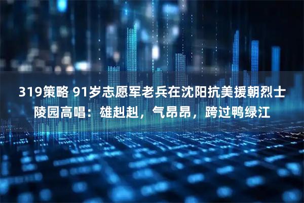 319策略 91岁志愿军老兵在沈阳抗美援朝烈士陵园高唱：雄赳赳，气昂昂，跨过鸭绿江