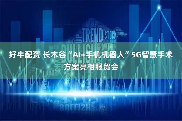 好牛配资 长木谷“AI+手机机器人”5G智慧手术方案亮相服贸会