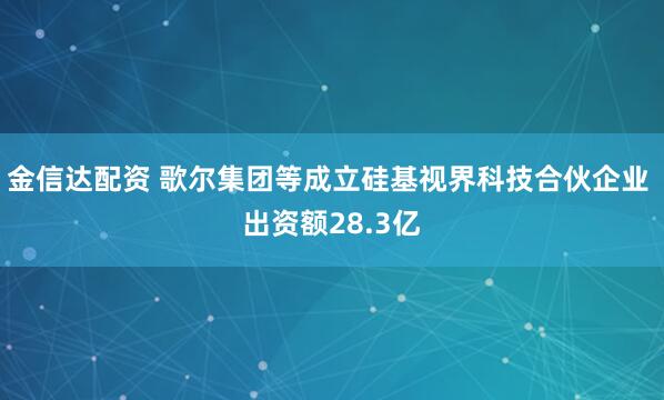 金信达配资 歌尔集团等成立硅基视界科技合伙企业 出资额28.3亿