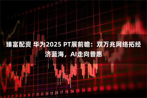 臻富配资 华为2025 PT展前瞻:双万兆网络拓经济蓝海,AI走向普惠