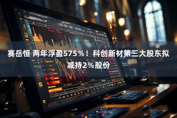 赛岳恒 两年浮盈575％！科创新材第三大股东拟减持2％股份