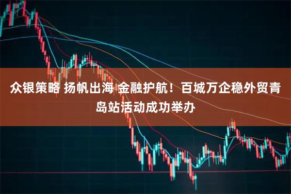 众银策略 扬帆出海 金融护航！百城万企稳外贸青岛站活动成功举办