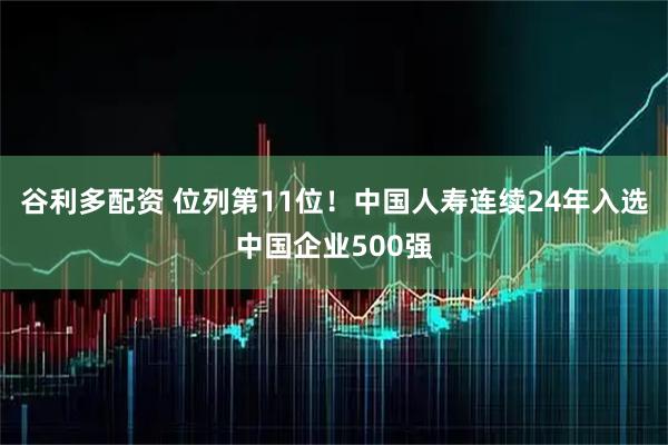 谷利多配资 位列第11位！中国人寿连续24年入选中国企业500强