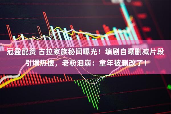 冠盈配资 古拉家族秘闻曝光！编剧自曝删减片段引爆热搜，老粉泪崩：童年被删改了！