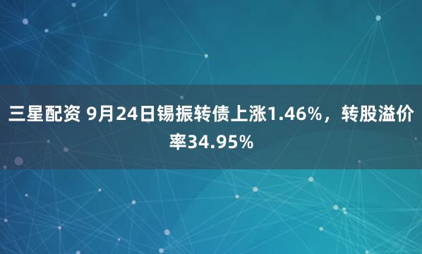 三星配资 9月24日锡振转债上涨1.46%，转股溢价率34.95%