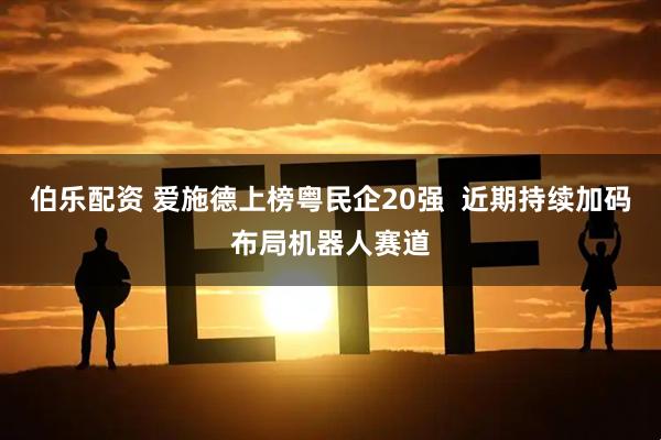 伯乐配资 爱施德上榜粤民企20强 近期持续加码布局机器人赛道