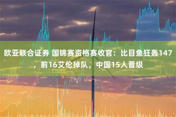 欧亚联合证券 国锦赛资格赛收官：比目鱼狂轰147，前16艾伦掉队，中国15人晋级