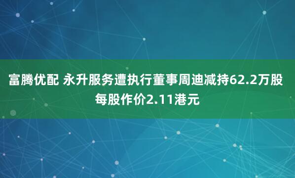 富腾优配 永升服务遭执行董事周迪减持62.2万股 每股作价2.11港元