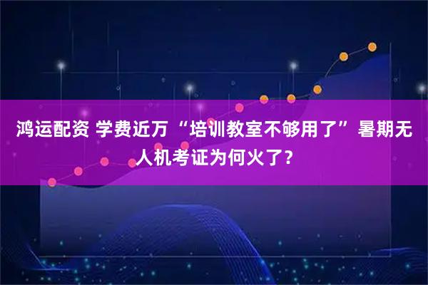 鸿运配资 学费近万 “培训教室不够用了” 暑期无人机考证为何火了？