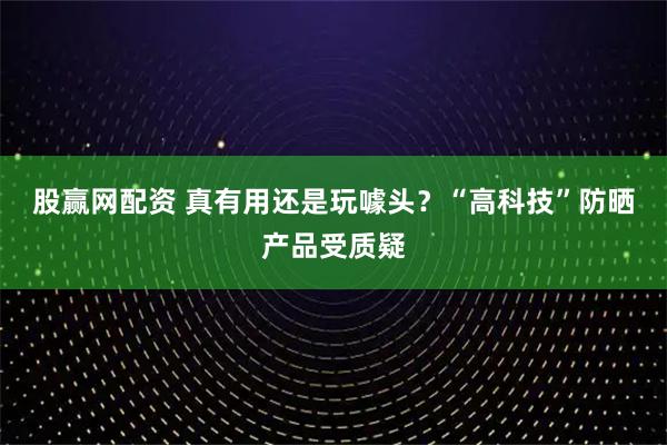 股赢网配资 真有用还是玩噱头？“高科技”防晒产品受质疑