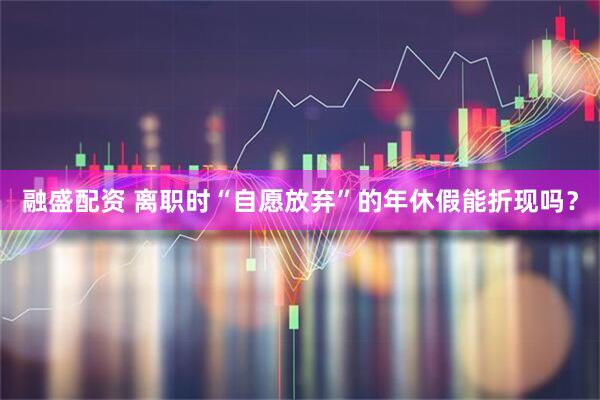 融盛配资 离职时“自愿放弃”的年休假能折现吗？