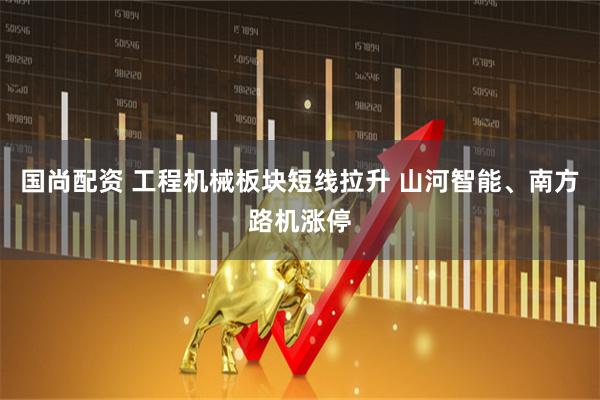 国尚配资 工程机械板块短线拉升 山河智能、南方路机涨停
