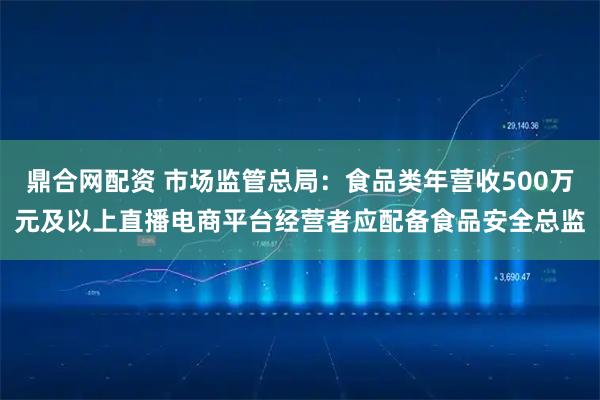 鼎合网配资 市场监管总局：食品类年营收500万元及以上直播电商平台经营者应配备食品安全总监
