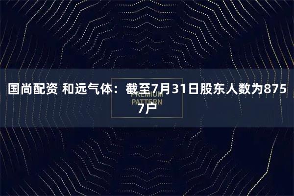 国尚配资 和远气体：截至7月31日股东人数为8757户