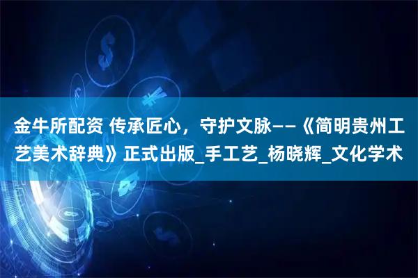 金牛所配资 传承匠心，守护文脉——《简明贵州工艺美术辞典》正式出版_手工艺_杨晓辉_文化学术