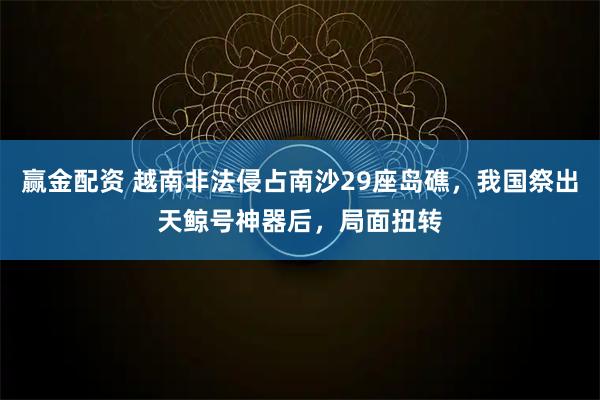 赢金配资 越南非法侵占南沙29座岛礁，我国祭出天鲸号神器后，局面扭转