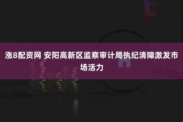 涨8配资网 安阳高新区监察审计局执纪清障激发市场活力