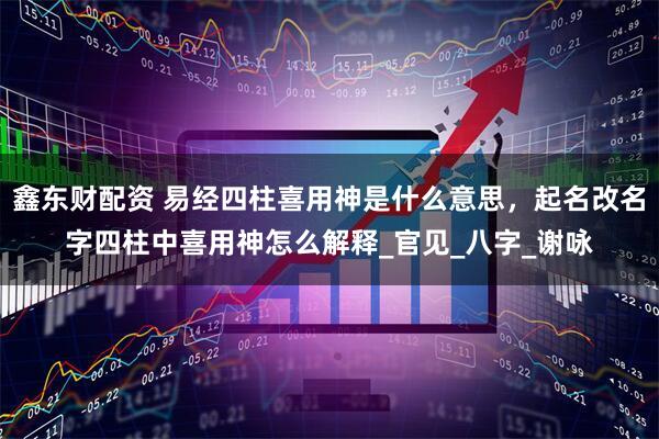 鑫东财配资 易经四柱喜用神是什么意思，起名改名字四柱中喜用神怎么解释_官见_八字_谢咏