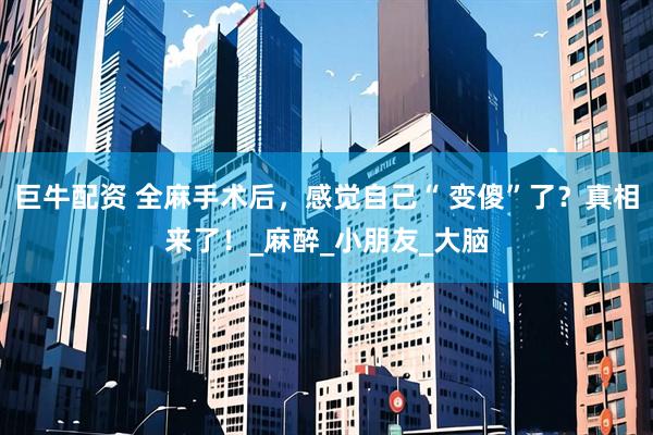 巨牛配资 全麻手术后，感觉自己“ 变傻”了？真相来了！_麻醉_小朋友_大脑