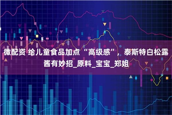 微配资 给儿童食品加点 “高级感”，泰斯特白松露酱有妙招_原料_宝宝_郑姐