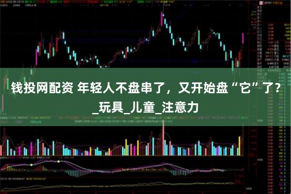钱投网配资 年轻人不盘串了，又开始盘“它”了？_玩具_儿童_注意力