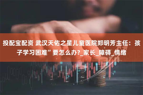 投配宝配资 武汉天佑之星儿童医院郑明芳主任：孩子学习困难”要怎么办?_家长_障碍_情绪