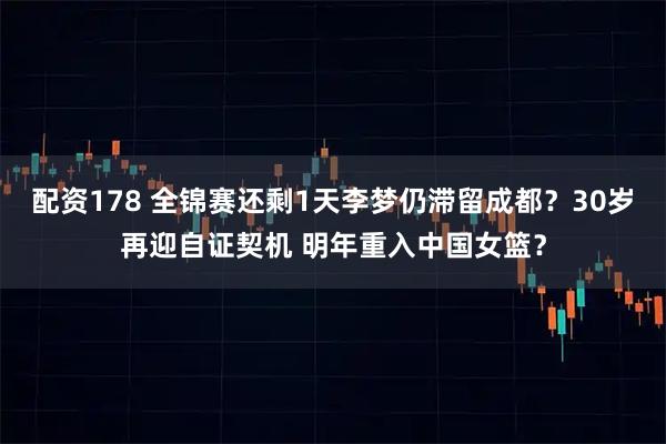 配资178 全锦赛还剩1天李梦仍滞留成都？30岁再迎自证契机 明年重入中国女篮？